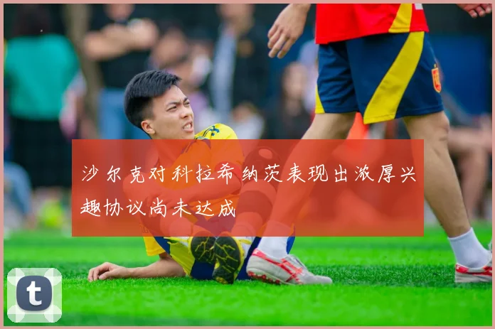 沙尔克对科拉希纳茨表现出浓厚兴趣协议尚未达成