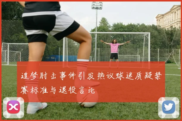 追梦肘击事件引发热议球迷质疑禁赛标准与退役言论