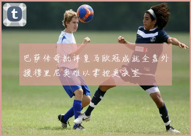 巴萨传奇批评皇马欧冠成就全靠外援穆里尼奥难以掌控更衣室