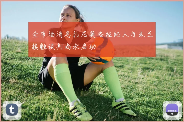 全市场消息扎尼奥洛经纪人与米兰接触谈判尚未启动