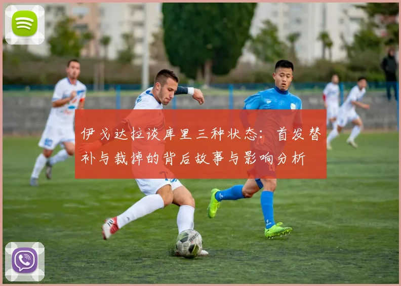 伊戈达拉谈库里三种状态：首发替补与裁掉的背后故事与影响分析
