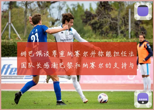 姆巴佩谈尊重纳赛尔并称能担任法国队长感谢巴黎和纳赛尔的支持与帮助