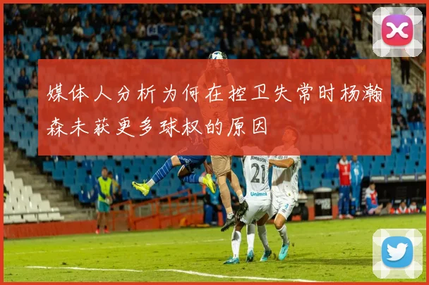 媒体人分析为何在控卫失常时杨瀚森未获更多球权的原因