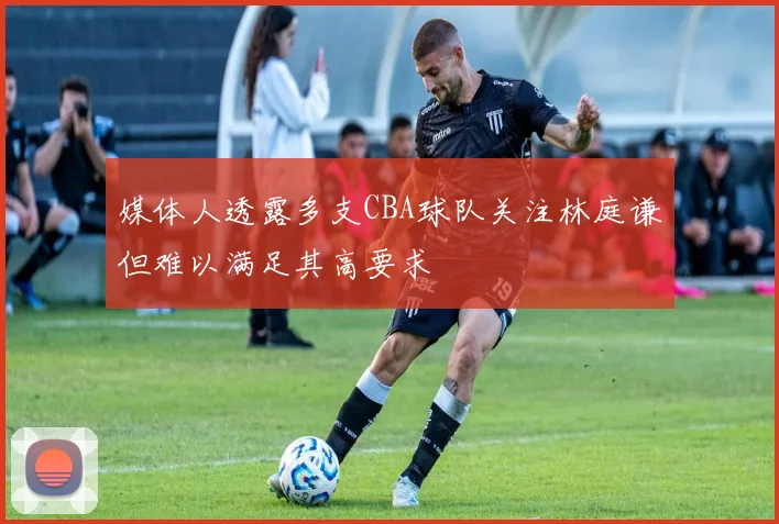 媒体人透露多支CBA球队关注林庭谦但难以满足其高要求