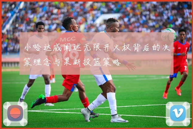 小哈达威阐述无限开火权背后的决策理念与果断投篮策略