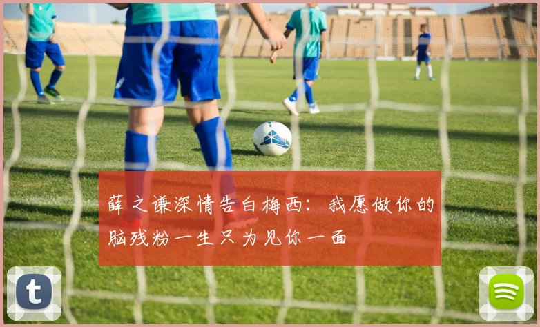薛之谦深情告白梅西：我愿做你的脑残粉一生只为见你一面