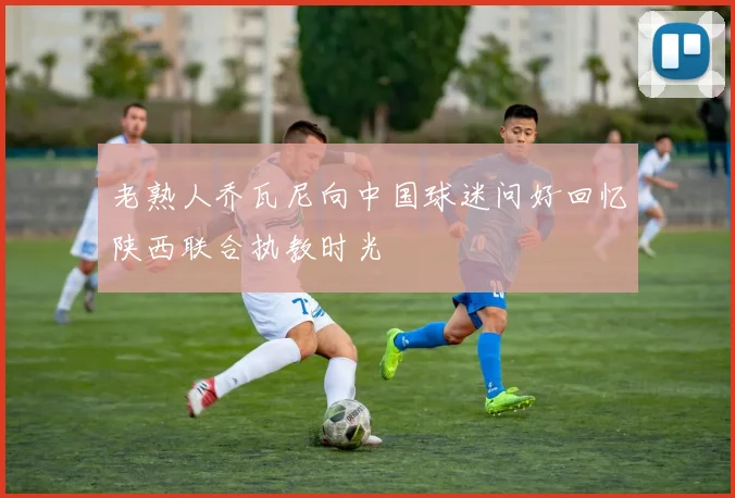 老熟人乔瓦尼向中国球迷问好回忆陕西联合执教时光