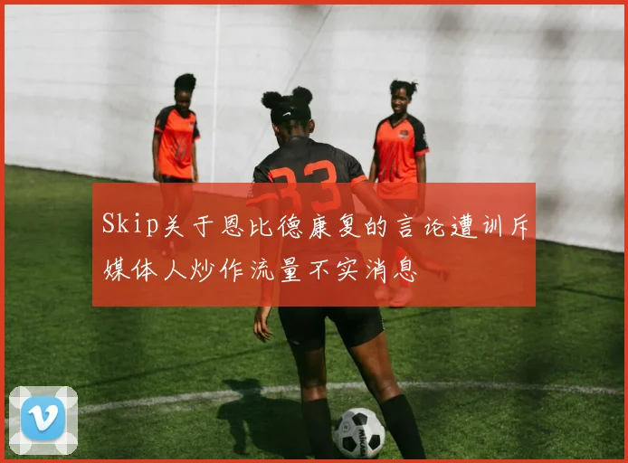 Skip关于恩比德康复的言论遭训斥媒体人炒作流量不实消息