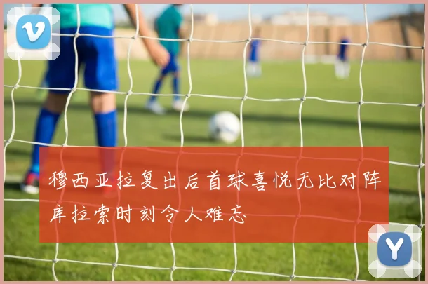 穆西亚拉复出后首球喜悦无比对阵库拉索时刻令人难忘