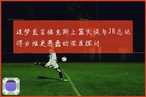 追梦直言福克斯上篮失误与JR忘记得分谁更愚蠢的深度探讨