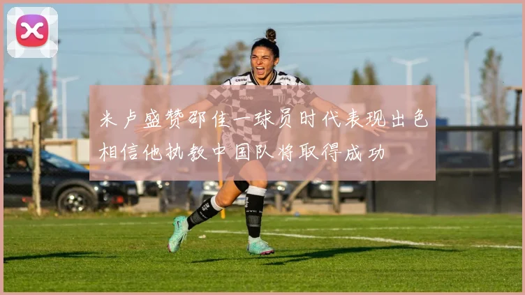 米卢盛赞邵佳一球员时代表现出色相信他执教中国队将取得成功