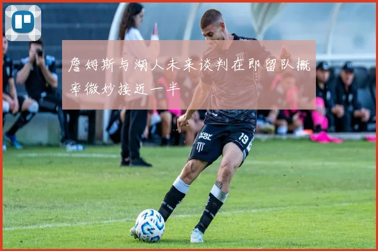 詹姆斯与湖人未来谈判在即留队概率微妙接近一半