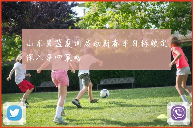 山东男篮夏训启动新赛季目标锁定保八争四策略