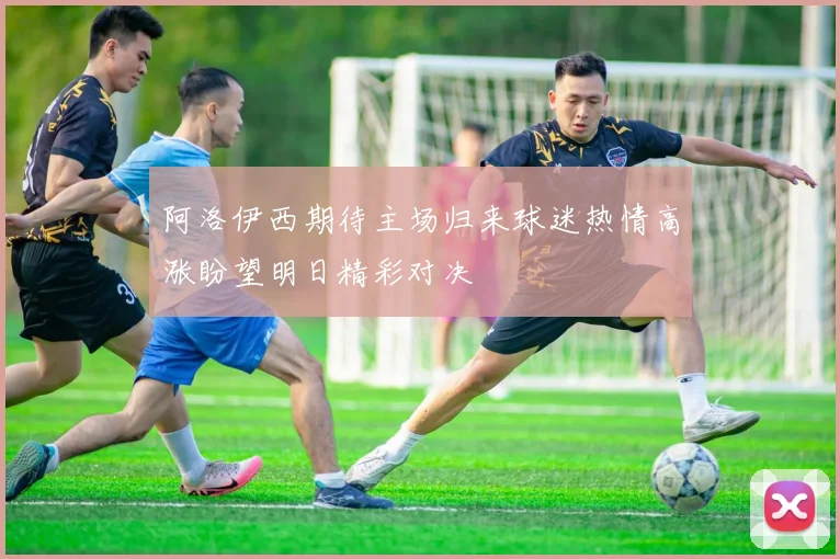 阿洛伊西期待主场归来球迷热情高涨盼望明日精彩对决
