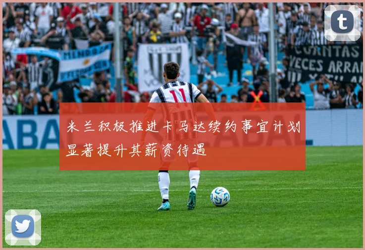 米兰积极推进卡马达续约事宜计划显著提升其薪资待遇