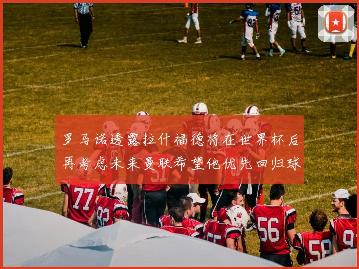 罗马诺透露拉什福德将在世界杯后再考虑未来曼联希望他优先回归球队