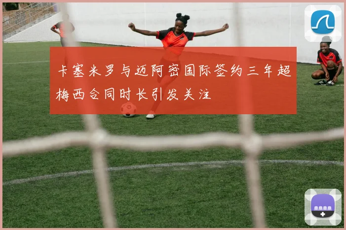 卡塞米罗与迈阿密国际签约三年超梅西合同时长引发关注