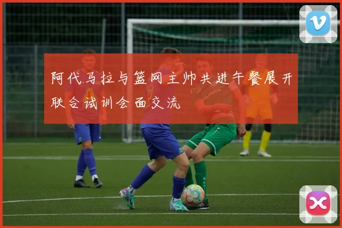 阿代马拉与篮网主帅共进午餐展开联合试训会面交流