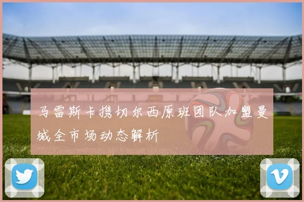 马雷斯卡携切尔西原班团队加盟曼城全市场动态解析